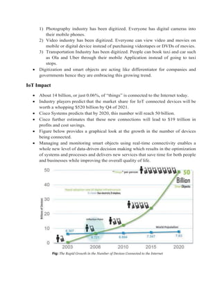 1) Photography industry has been digitized. Everyone has digital cameras into
their mobile phones.
2) Video industry has been digitized. Everyone can view video and movies on
mobile or digital device instead of purchasing videotapes or DVDs of movies.
3) Transportation Industry has been digitized. People can book taxi and car such
as Ola and Uber through their mobile Application instead of going to taxi
stops.
 Digitization and smart objects are acting like differentiator for companies and
governments hence they are embracing this growing trend.
IoT Impact
 About 14 billion, or just 0.06%, of “things” is connected to the Internet today.
 Industry players predict that the market share for IoT connected devices will be
worth a whopping $520 billion by Q4 of 2021.
 Cisco Systems predicts that by 2020, this number will reach 50 billion.
 Cisco further estimates that these new connections will lead to $19 trillion in
profits and cost savings.
 Figure below provides a graphical look at the growth in the number of devices
being connected.
 Managing and monitoring smart objects using real-time connectivity enables a
whole new level of data-driven decision making which results in the optimization
of systems and processes and delivers new services that save time for both people
and businesses while improving the overall quality of life.
Fig: The Rapid Growth in the Number of Devices Connected to the Internet
 