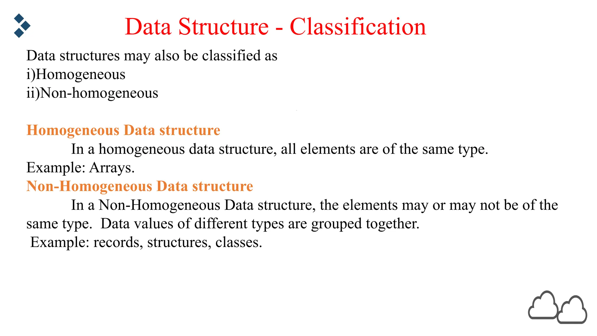 Data structures may also be classified as i)Homogeneous ii)Non-homogeneous Homogeneous Data structure In a homogeneous data structure, all elements are of the same type. Example: Arrays. Non-Homogeneous Data structure In a Non-Homogeneous Data structure, the elements may or may not be of the same type. Data values of different types are grouped together. Example: records, structures, classes. Data Structure - Classification 