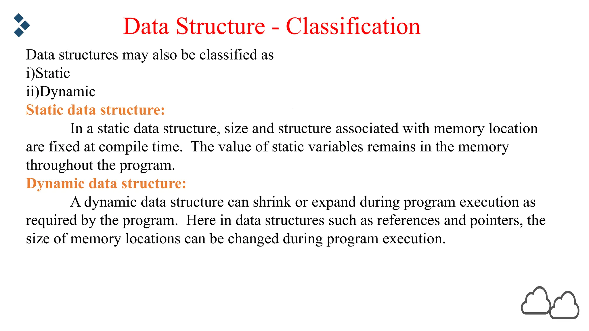 Data structures may also be classified as i)Static ii)Dynamic Static data structure: In a static data structure, size and structure associated with memory location are fixed at compile time. The value of static variables remains in the memory throughout the program. Dynamic data structure: A dynamic data structure can shrink or expand during program execution as required by the program. Here in data structures such as references and pointers, the size of memory locations can be changed during program execution. Data Structure - Classification 