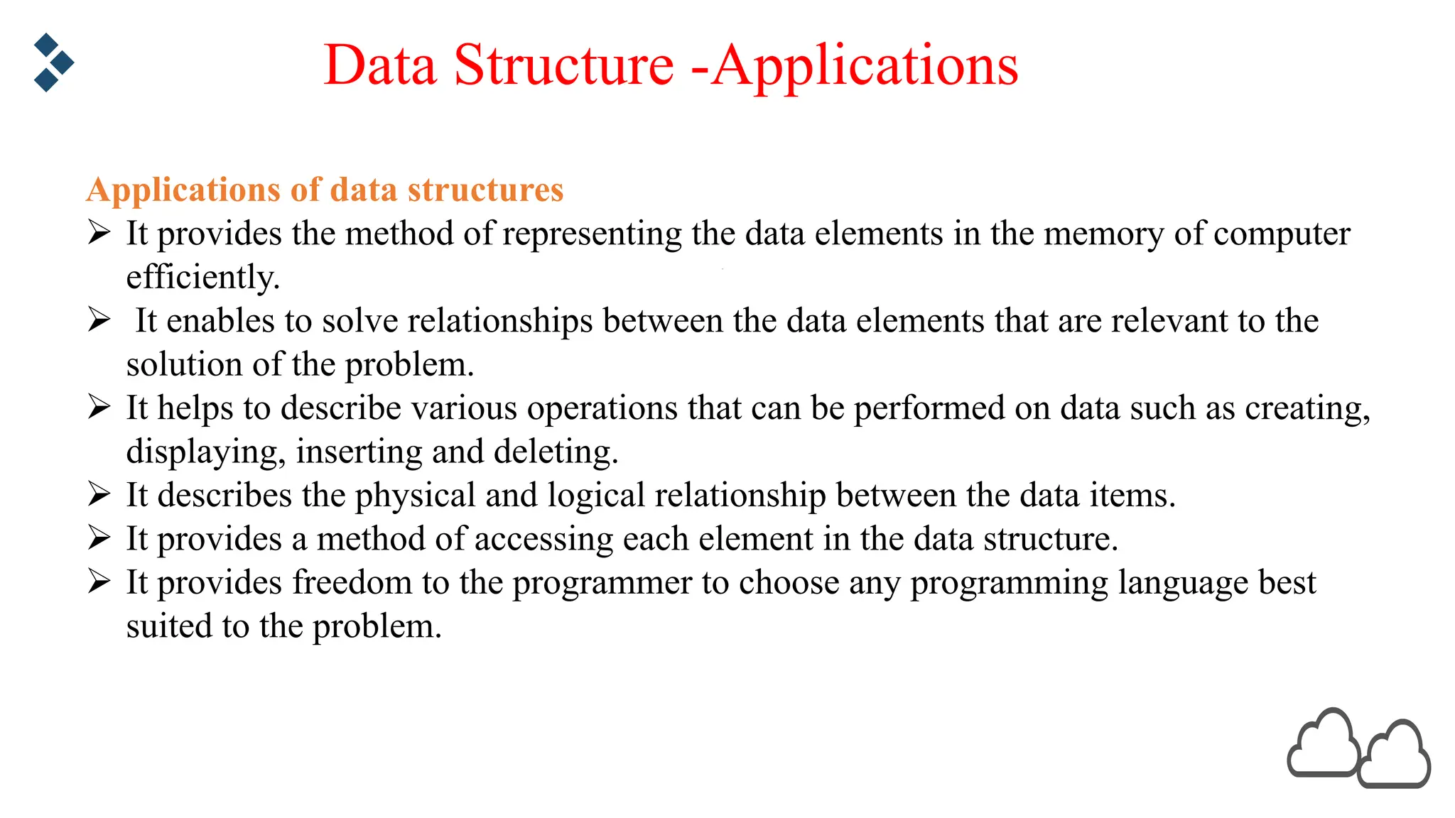 Data Structure -Applications Applications of data structures Ø It provides the method of representing the data elements in the memory of computer efficiently. Ø It enables to solve relationships between the data elements that are relevant to the solution of the problem. Ø It helps to describe various operations that can be performed on data such as creating, displaying, inserting and deleting. Ø It describes the physical and logical relationship between the data items. Ø It provides a method of accessing each element in the data structure. Ø It provides freedom to the programmer to choose any programming language best suited to the problem. 