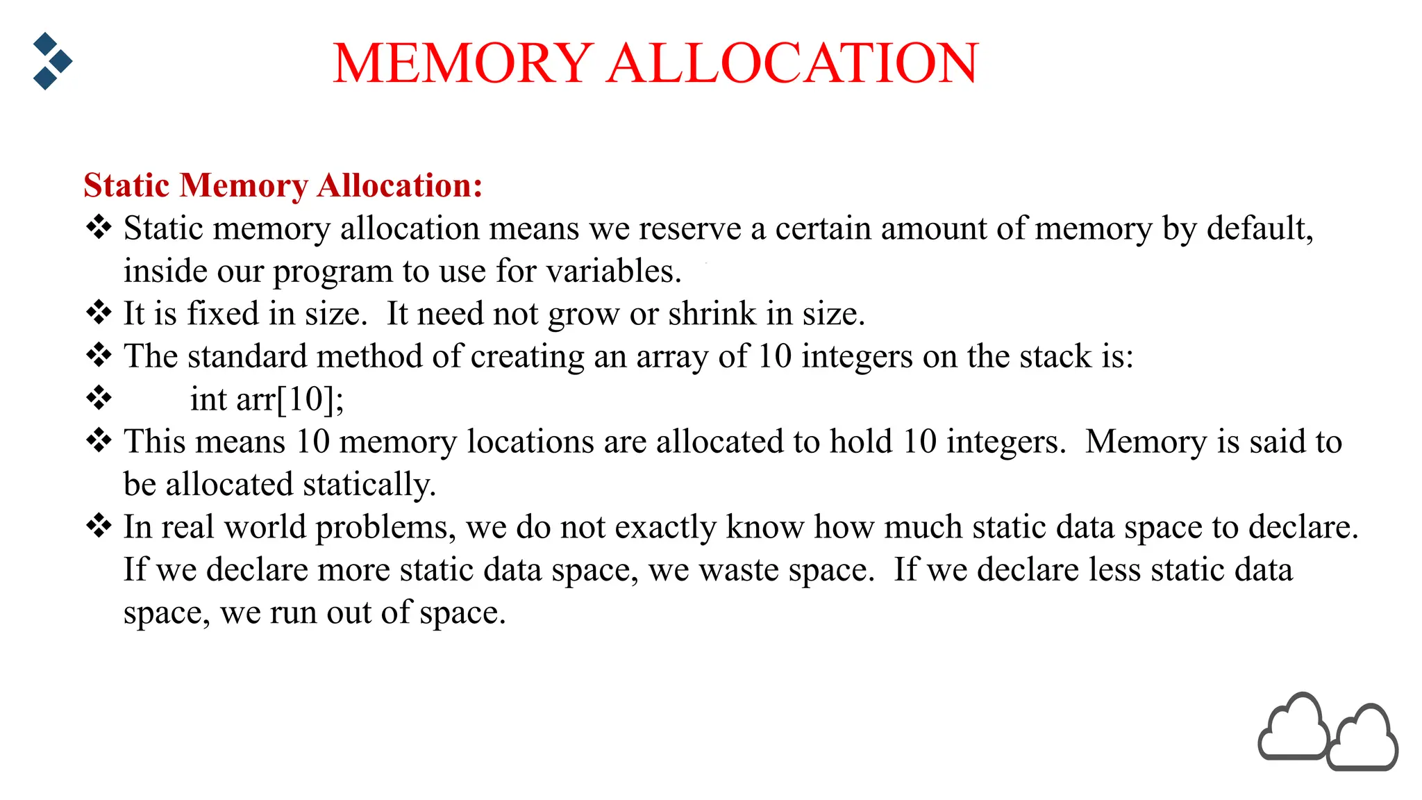 MEMORY ALLOCATION Static Memory Allocation: v Static memory allocation means we reserve a certain amount of memory by default, inside our program to use for variables. v It is fixed in size. It need not grow or shrink in size. v The standard method of creating an array of 10 integers on the stack is: v int arr[10]; v This means 10 memory locations are allocated to hold 10 integers. Memory is said to be allocated statically. v In real world problems, we do not exactly know how much static data space to declare. If we declare more static data space, we waste space. If we declare less static data space, we run out of space. 