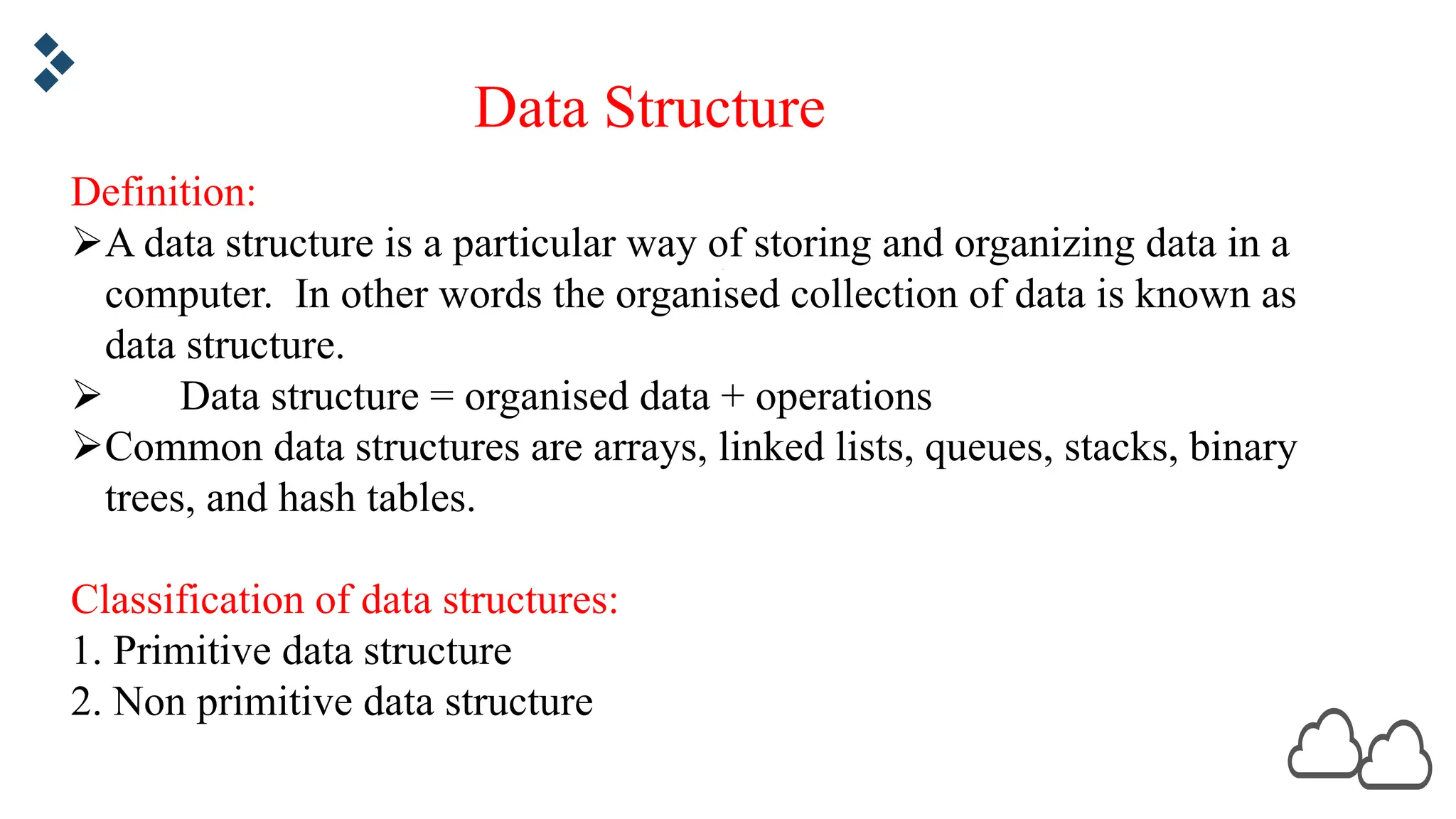 Definition: ØA data structure is a particular way of storing and organizing data in a computer. In other words the organised collection of data is known as data structure. Ø Data structure = organised data + operations ØCommon data structures are arrays, linked lists, queues, stacks, binary trees, and hash tables. Classification of data structures: 1. Primitive data structure 2. Non primitive data structure Data Structure 