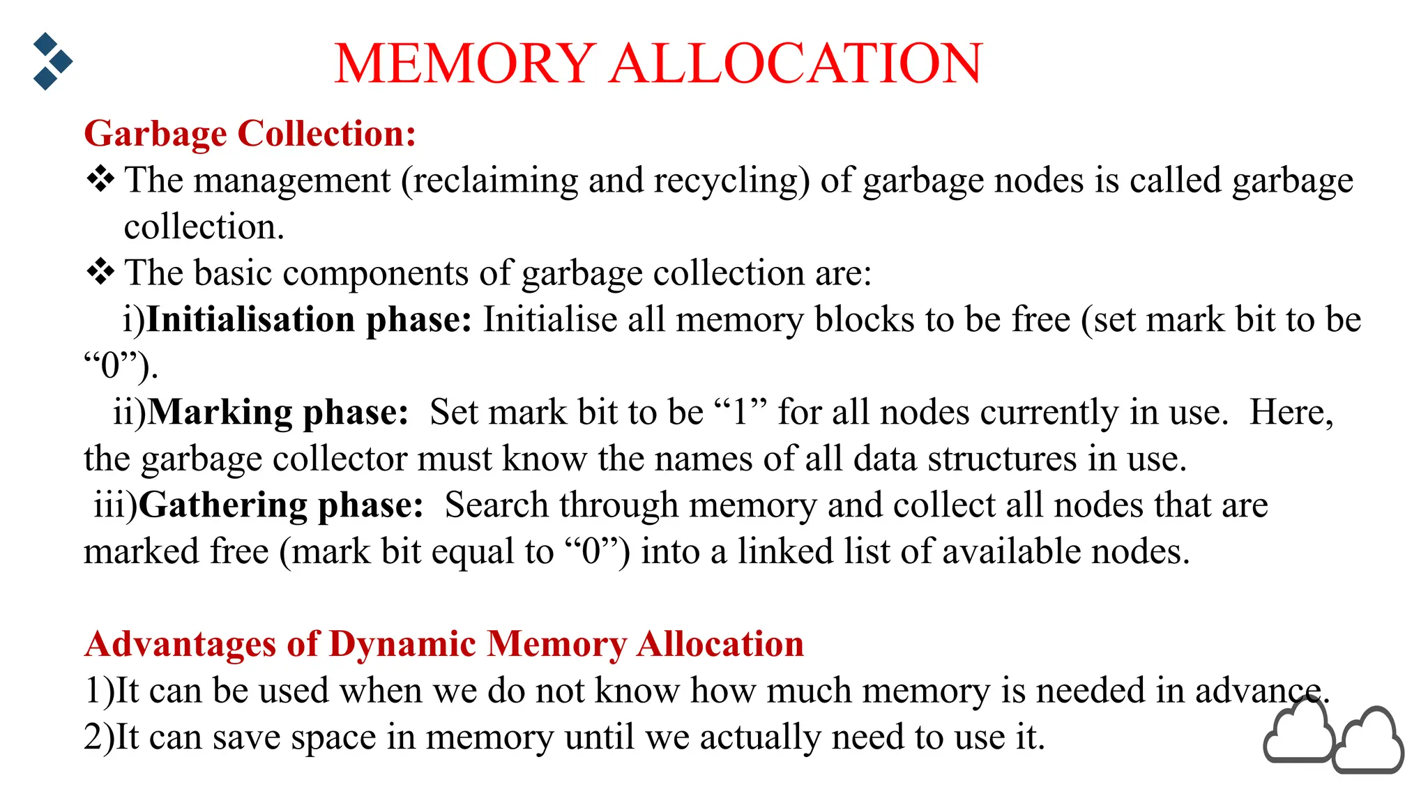 MEMORY ALLOCATION Garbage Collection: vThe management (reclaiming and recycling) of garbage nodes is called garbage collection. vThe basic components of garbage collection are: i)Initialisation phase: Initialise all memory blocks to be free (set mark bit to be “0”). ii)Marking phase: Set mark bit to be “1” for all nodes currently in use. Here, the garbage collector must know the names of all data structures in use. iii)Gathering phase: Search through memory and collect all nodes that are marked free (mark bit equal to “0”) into a linked list of available nodes. Advantages of Dynamic Memory Allocation 1)It can be used when we do not know how much memory is needed in advance. 2)It can save space in memory until we actually need to use it. 