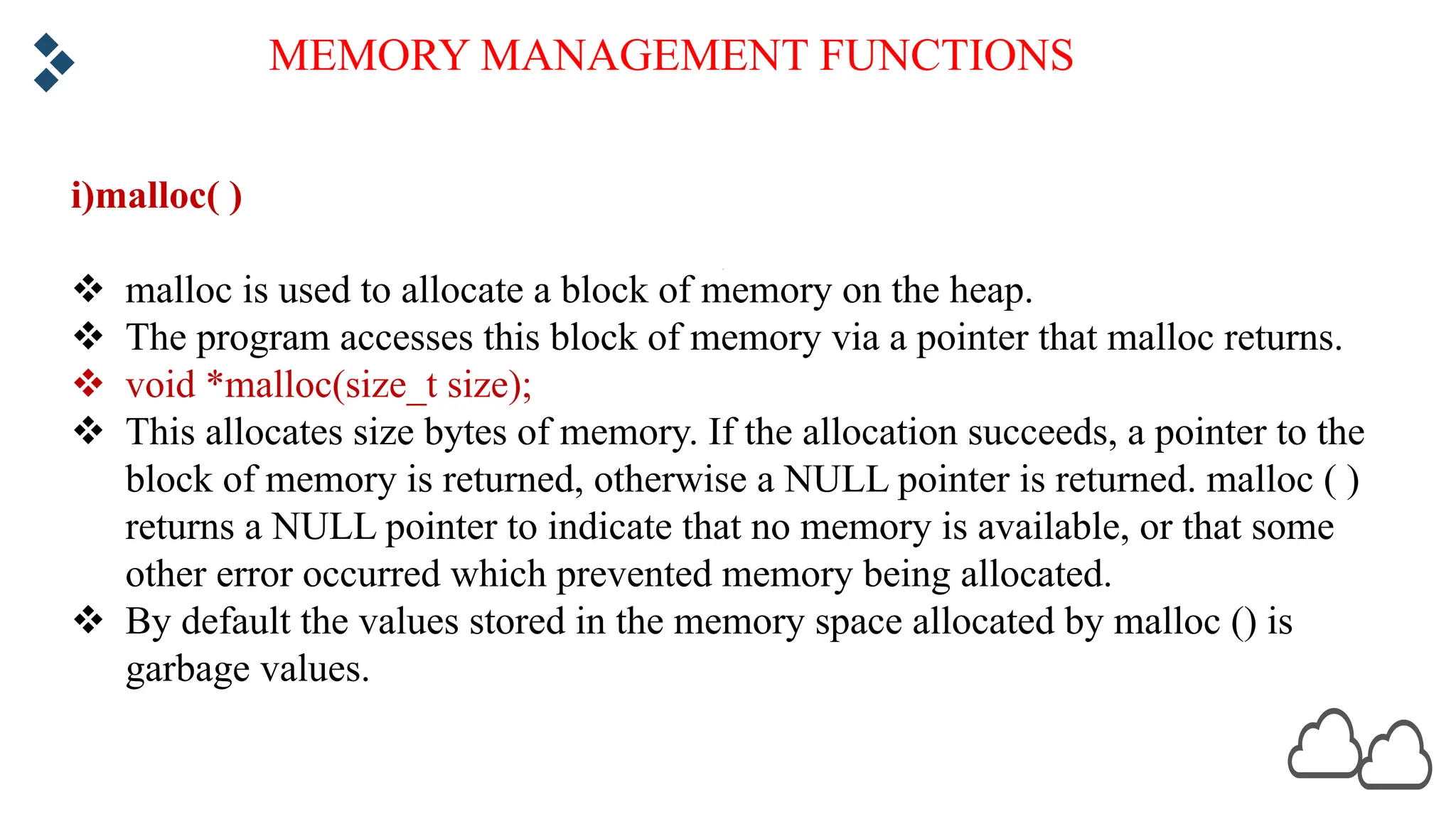 MEMORY MANAGEMENT FUNCTIONS i)malloc( ) v malloc is used to allocate a block of memory on the heap. v The program accesses this block of memory via a pointer that malloc returns. v void *malloc(size_t size); v This allocates size bytes of memory. If the allocation succeeds, a pointer to the block of memory is returned, otherwise a NULL pointer is returned. malloc ( ) returns a NULL pointer to indicate that no memory is available, or that some other error occurred which prevented memory being allocated. v By default the values stored in the memory space allocated by malloc () is garbage values. 