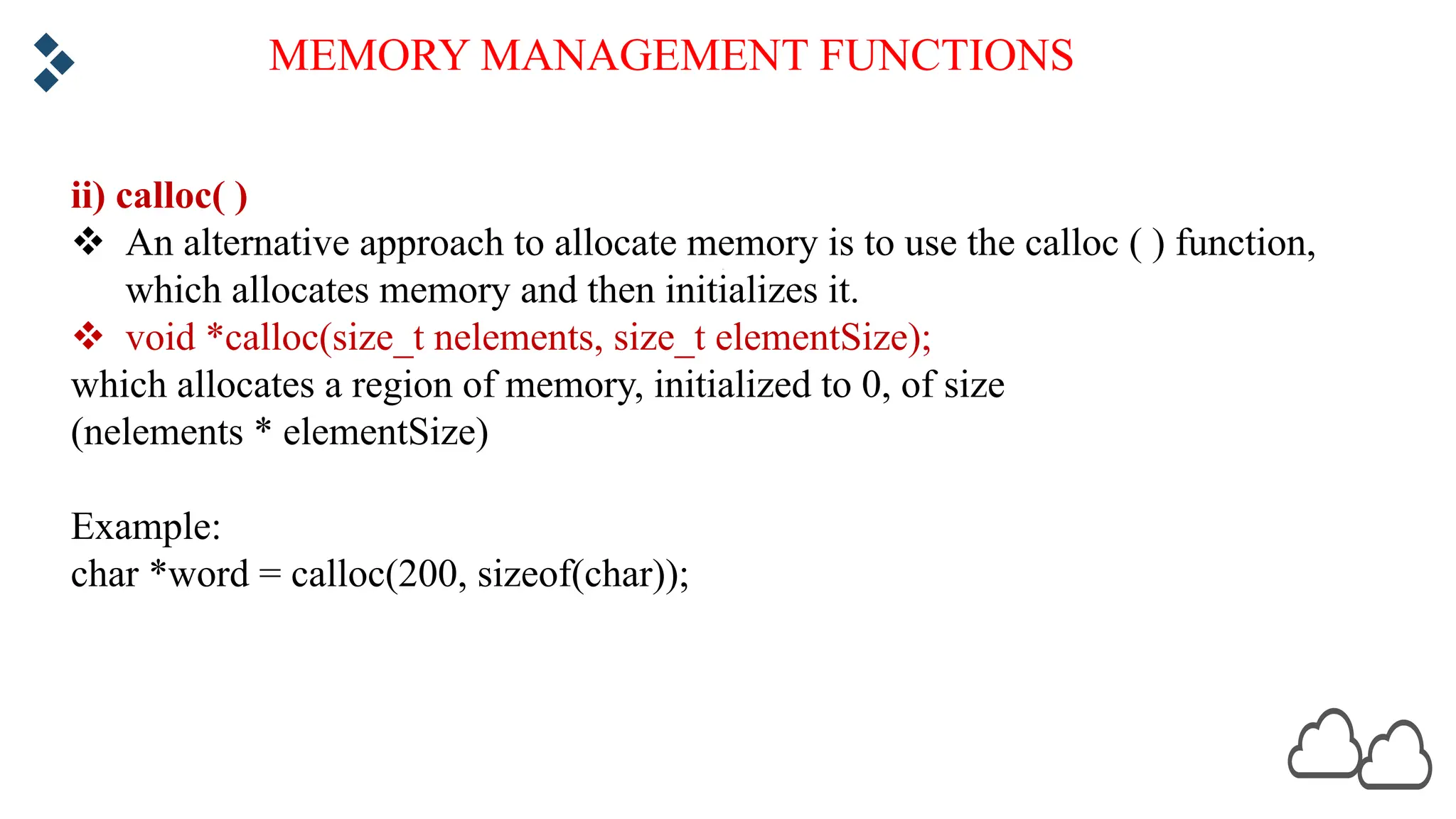 MEMORY MANAGEMENT FUNCTIONS ii) calloc( ) v An alternative approach to allocate memory is to use the calloc ( ) function, which allocates memory and then initializes it. v void *calloc(size_t nelements, size_t elementSize); which allocates a region of memory, initialized to 0, of size (nelements * elementSize) Example: char *word = calloc(200, sizeof(char)); 