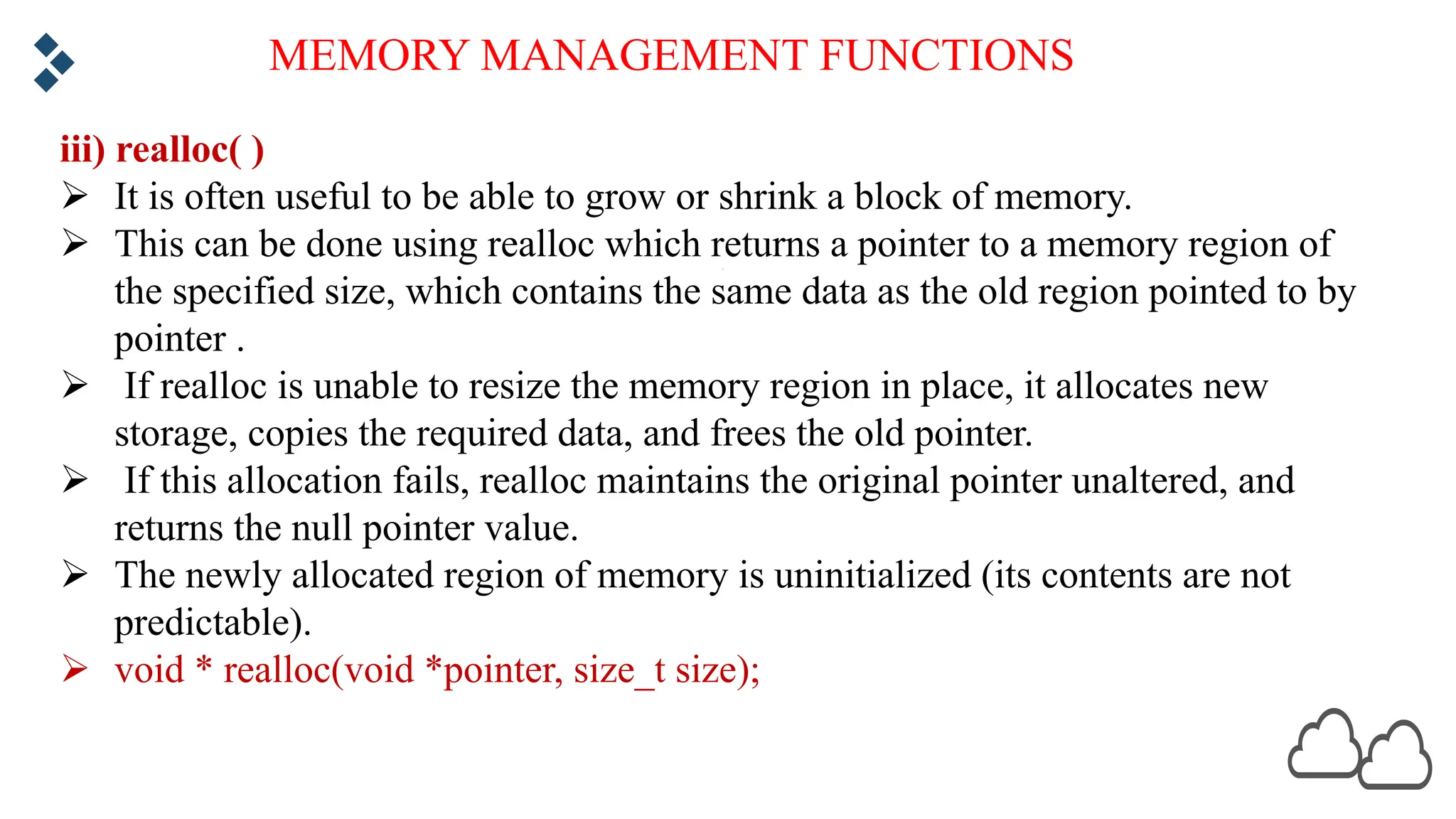 MEMORY MANAGEMENT FUNCTIONS iii) realloc( ) Ø It is often useful to be able to grow or shrink a block of memory. Ø This can be done using realloc which returns a pointer to a memory region of the specified size, which contains the same data as the old region pointed to by pointer . Ø If realloc is unable to resize the memory region in place, it allocates new storage, copies the required data, and frees the old pointer. Ø If this allocation fails, realloc maintains the original pointer unaltered, and returns the null pointer value. Ø The newly allocated region of memory is uninitialized (its contents are not predictable). Ø void * realloc(void *pointer, size_t size); 