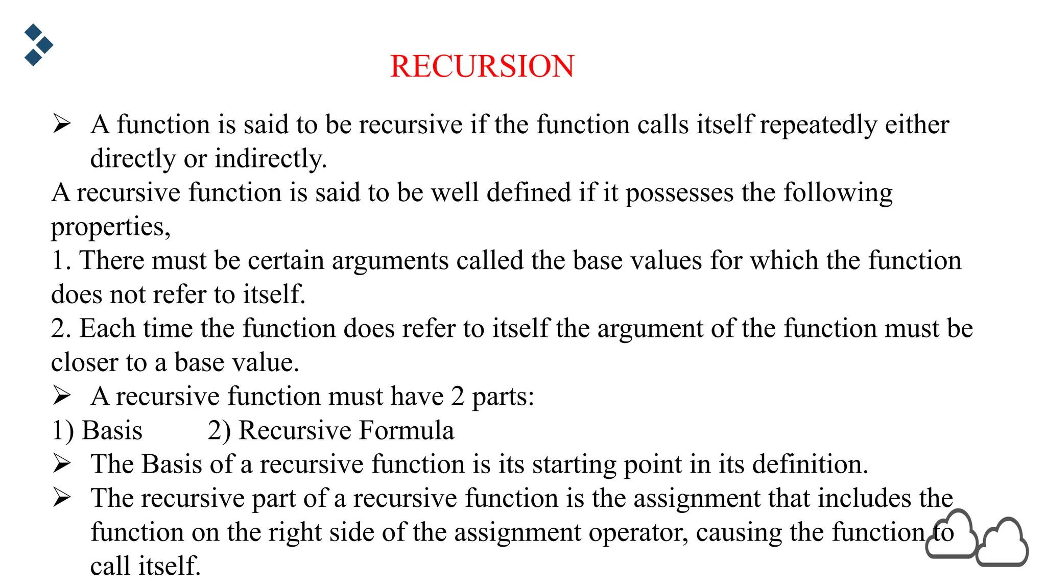 RECURSION Ø A function is said to be recursive if the function calls itself repeatedly either directly or indirectly. A recursive function is said to be well defined if it possesses the following properties, 1. There must be certain arguments called the base values for which the function does not refer to itself. 2. Each time the function does refer to itself the argument of the function must be closer to a base value. Ø A recursive function must have 2 parts: 1) Basis 2) Recursive Formula Ø The Basis of a recursive function is its starting point in its definition. Ø The recursive part of a recursive function is the assignment that includes the function on the right side of the assignment operator, causing the function to call itself. 