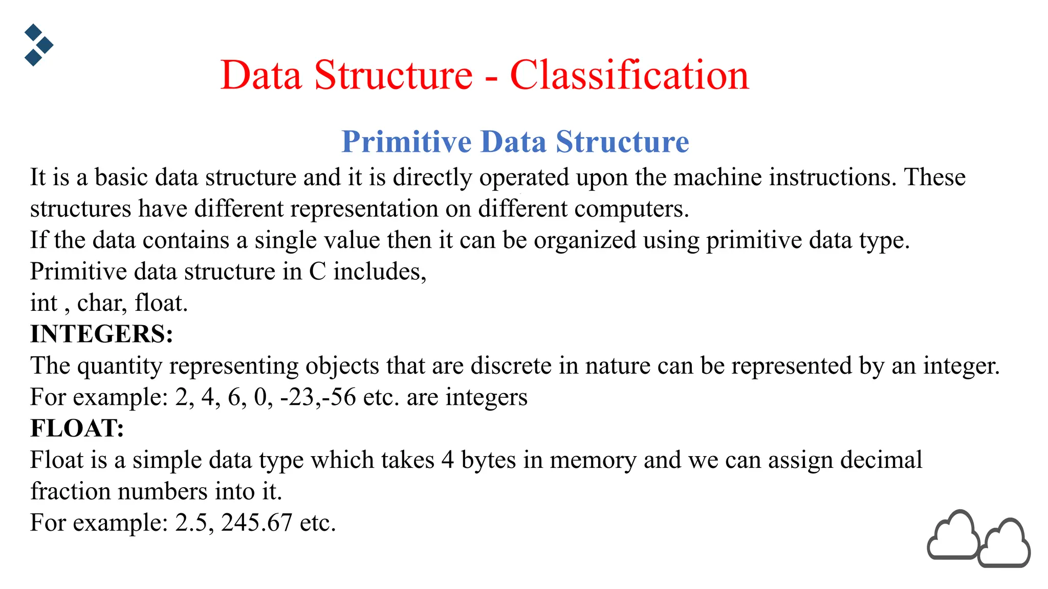 Primitive Data Structure It is a basic data structure and it is directly operated upon the machine instructions. These structures have different representation on different computers. If the data contains a single value then it can be organized using primitive data type. Primitive data structure in C includes, int , char, float. INTEGERS: The quantity representing objects that are discrete in nature can be represented by an integer. For example: 2, 4, 6, 0, -23,-56 etc. are integers FLOAT: Float is a simple data type which takes 4 bytes in memory and we can assign decimal fraction numbers into it. For example: 2.5, 245.67 etc. Data Structure - Classification 