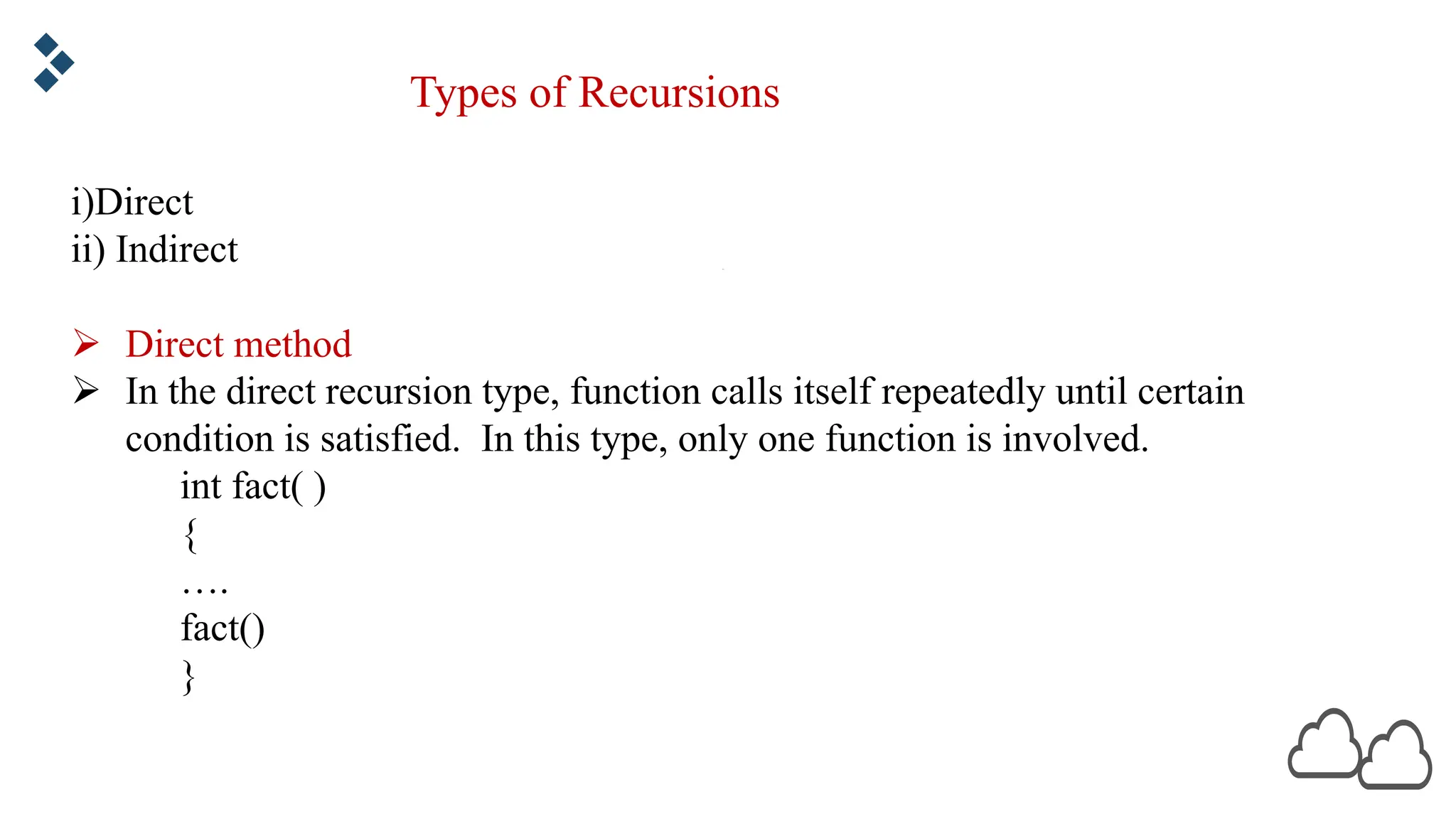 Types of Recursions i)Direct ii) Indirect Ø Direct method Ø In the direct recursion type, function calls itself repeatedly until certain condition is satisfied. In this type, only one function is involved. int fact( ) { …. fact() } 