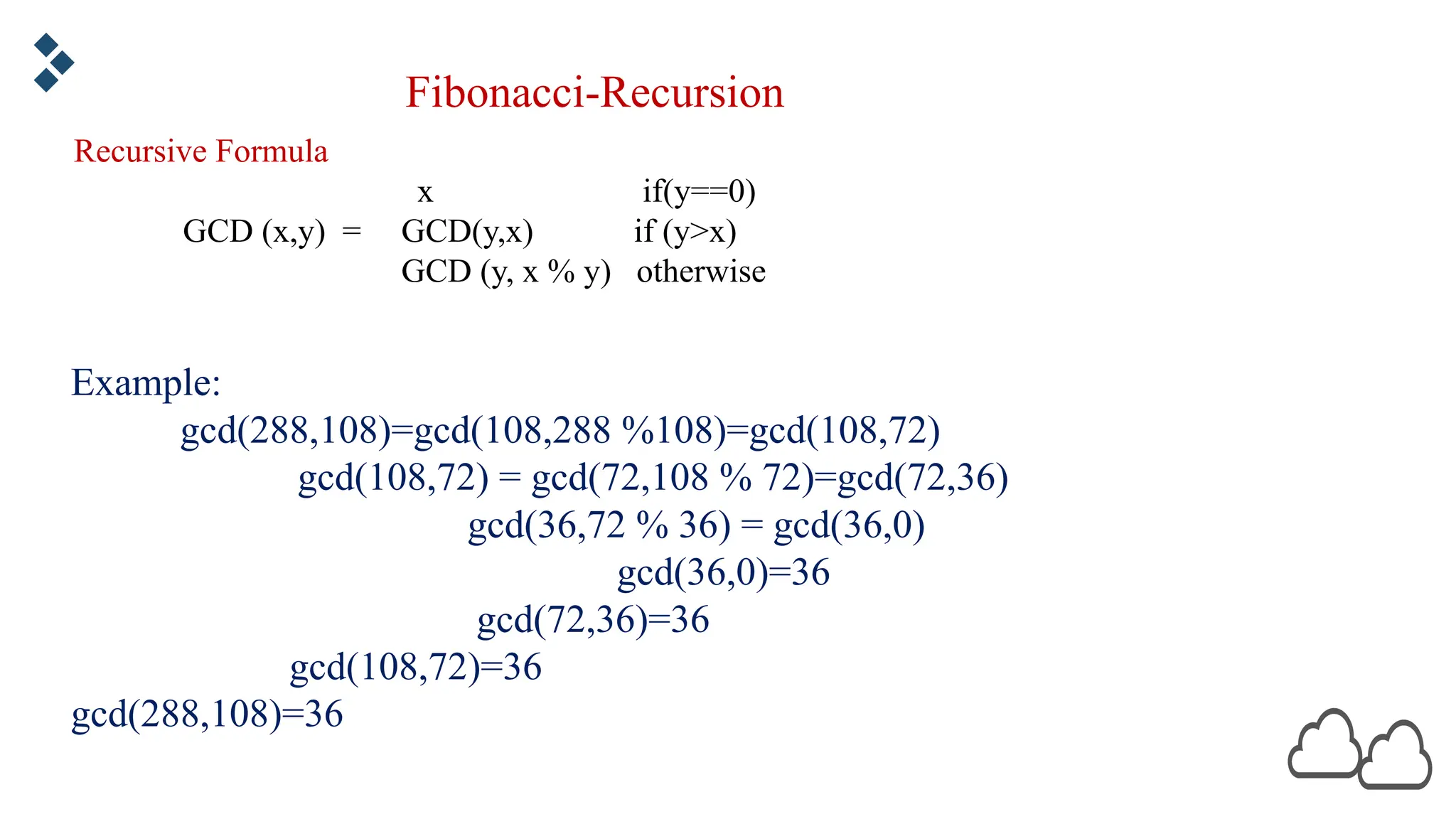 Fibonacci-Recursion Example: gcd(288,108)=gcd(108,288 %108)=gcd(108,72) gcd(108,72) = gcd(72,108 % 72)=gcd(72,36) gcd(36,72 % 36) = gcd(36,0) gcd(36,0)=36 gcd(72,36)=36 gcd(108,72)=36 gcd(288,108)=36 Recursive Formula x if(y==0) GCD (x,y) = GCD(y,x) if (y>x) GCD (y, x % y) otherwise 