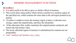 MEMORY MANAGEMENT FUNCTIONS
iii) realloc( )
Ø It is often useful to be able to grow or shrink a block of memory.
Ø This can be done using realloc which returns a pointer to a memory region of
the specified size, which contains the same data as the old region pointed to by
pointer .
Ø If realloc is unable to resize the memory region in place, it allocates new
storage, copies the required data, and frees the old pointer.
Ø If this allocation fails, realloc maintains the original pointer unaltered, and
returns the null pointer value.
Ø The newly allocated region of memory is uninitialized (its contents are not
predictable).
Ø void * realloc(void *pointer, size_t size);
 