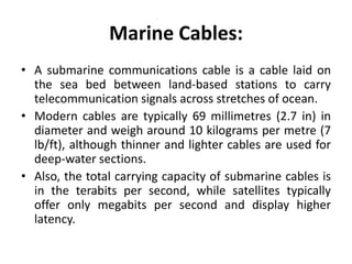 Marine Cables:
• A submarine communications cable is a cable laid on
the sea bed between land-based stations to carry
telecommunication signals across stretches of ocean.
• Modern cables are typically 69 millimetres (2.7 in) in
diameter and weigh around 10 kilograms per metre (7
lb/ft), although thinner and lighter cables are used for
deep-water sections.
• Also, the total carrying capacity of submarine cables is
in the terabits per second, while satellites typically
offer only megabits per second and display higher
latency.
 