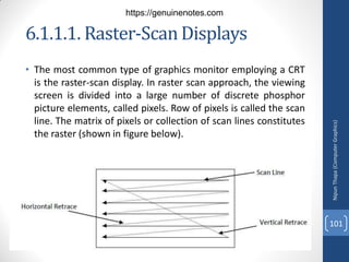 6.1.1.1. Raster-ScanDisplays
• The most common type of graphics monitor employing a CRT
is the raster-scan display. In raster scan approach, the viewing
screen is divided into a large number of discrete phosphor
picture elements, called pixels. Row of pixels is called the scan
line. The matrix of pixels or collection of scan lines constitutes
the raster (shown in figure below).
Nipun
Thapa
(Computer
Graphics)
101
https://genuinenotes.com
 