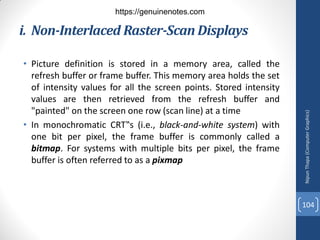 • Picture definition is stored in a memory area, called the
refresh buffer or frame buffer. This memory area holds the set
of intensity values for all the screen points. Stored intensity
values are then retrieved from the refresh buffer and
"painted" on the screen one row (scan line) at a time
• In monochromatic CRT‟s (i.e., black-and-white system) with
one bit per pixel, the frame buffer is commonly called a
bitmap. For systems with multiple bits per pixel, the frame
buffer is often referred to as a pixmap
i. Non-Interlaced Raster-Scan Displays
Nipun
Thapa
(Computer
Graphics)
104
https://genuinenotes.com
 