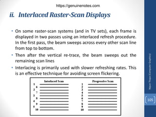 ii. Interlaced Raster-Scan Displays
• On some raster-scan systems (and in TV sets), each frame is
displayed in two passes using an interlaced refresh procedure.
In the first pass, the beam sweeps across every other scan line
from top to bottom.
• Then after the vertical re-trace, the beam sweeps out the
remaining scan lines
• Interlacing is primarily used with slower refreshing rates. This
is an effective technique for avoiding screen flickering.
Nipun
Thapa
(Computer
Graphics)
105
https://genuinenotes.com
 