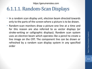 • In a random scan display unit, electron beam directed towards
only to the parts of the screen where a picture is to be drawn.
• Random-scan monitors draw a picture one line at a time and
for this reason are also referred to as vector displays (or
stroke-writing or calligraphic displays). Random scan system
uses an electron beam which operates like a pencil to create a
line image on the CRT. The component line can be drawn or
refreshed by a random scan display system in any specified
order
6.1.1.1. Random-ScanDisplays
Nipun
Thapa
(Computer
Graphics)
111
https://genuinenotes.com
 