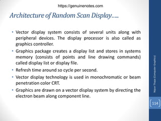 • Vector display system consists of several units along with
peripheral devices. The display processor is also called as
graphics controller.
• Graphics package creates a display list and stores in systems
memory (consists of points and line drawing commands)
called display list or display file.
• Refresh time around so cycle per second.
• Vector display technology is used in monochromatic or beam
penetration color CRT.
• Graphics are drawn on a vector display system by directing the
electron beam along component line.
Architectureof Random Scan Display…..
Nipun
Thapa
(Computer
Graphics)
114
https://genuinenotes.com
 