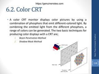 6.2. Color CRT
• A color CRT monitor displays color pictures by using a
combination of phosphors that emit different-colored light. By
combining the emitted light from the different phosphors, a
range of colors can be generated. The two basic techniques for
producing color displays with a CRT are;
1. Beam Penetration Method
2. Shadow Mask Method
Nipun
Thapa
(Computer
Graphics)
118
https://genuinenotes.com
 