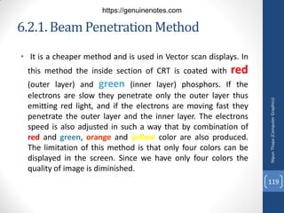 6.2.1.Beam Penetration Method
• It is a cheaper method and is used in Vector scan displays. In
this method the inside section of CRT is coated with red
(outer layer) and green (inner layer) phosphors. If the
electrons are slow they penetrate only the outer layer thus
emitting red light, and if the electrons are moving fast they
penetrate the outer layer and the inner layer. The electrons
speed is also adjusted in such a way that by combination of
red and green, orange and yellow color are also produced.
The limitation of this method is that only four colors can be
displayed in the screen. Since we have only four colors the
quality of image is diminished.
Nipun
Thapa
(Computer
Graphics)
119
https://genuinenotes.com
 