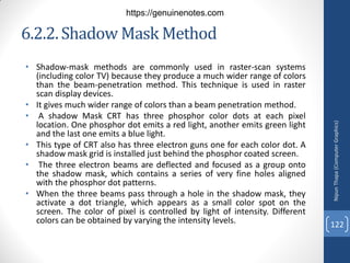 6.2.2.Shadow Mask Method
• Shadow-mask methods are commonly used in raster-scan systems
(including color TV) because they produce a much wider range of colors
than the beam-penetration method. This technique is used in raster
scan display devices.
• It gives much wider range of colors than a beam penetration method.
• A shadow Mask CRT has three phosphor color dots at each pixel
location. One phosphor dot emits a red light, another emits green light
and the last one emits a blue light.
• This type of CRT also has three electron guns one for each color dot. A
shadow mask grid is installed just behind the phosphor coated screen.
• The three electron beams are deflected and focused as a group onto
the shadow mask, which contains a series of very fine holes aligned
with the phosphor dot patterns.
• When the three beams pass through a hole in the shadow mask, they
activate a dot triangle, which appears as a small color spot on the
screen. The color of pixel is controlled by light of intensity. Different
colors can be obtained by varying the intensity levels.
Nipun
Thapa
(Computer
Graphics)
122
https://genuinenotes.com
 