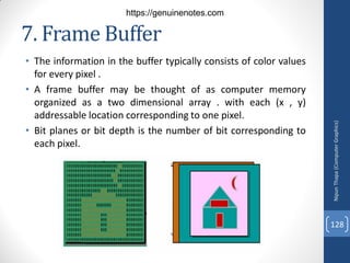 7. Frame Buffer
• The information in the buffer typically consists of color values
for every pixel .
• A frame buffer may be thought of as computer memory
organized as a two dimensional array . with each (x , y)
addressable location corresponding to one pixel.
• Bit planes or bit depth is the number of bit corresponding to
each pixel.
Nipun
Thapa
(Computer
Graphics)
128
https://genuinenotes.com
 