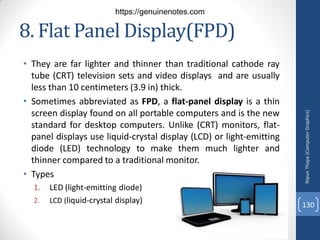8. Flat Panel Display(FPD)
• They are far lighter and thinner than traditional cathode ray
tube (CRT) television sets and video displays and are usually
less than 10 centimeters (3.9 in) thick.
• Sometimes abbreviated as FPD, a flat-panel display is a thin
screen display found on all portable computers and is the new
standard for desktop computers. Unlike (CRT) monitors, flat-
panel displays use liquid-crystal display (LCD) or light-emitting
diode (LED) technology to make them much lighter and
thinner compared to a traditional monitor.
• Types
1. LED (light-emitting diode)
2. LCD (liquid-crystal display)
Nipun
Thapa
(Computer
Graphics)
130
https://genuinenotes.com
 