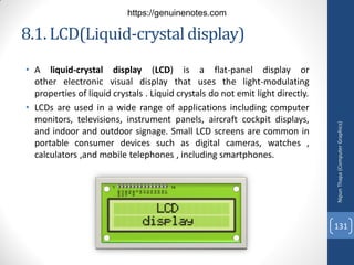 8.1. LCD(Liquid-crystaldisplay)
• A liquid-crystal display (LCD) is a flat-panel display or
other electronic visual display that uses the light-modulating
properties of liquid crystals . Liquid crystals do not emit light directly.
• LCDs are used in a wide range of applications including computer
monitors, televisions, instrument panels, aircraft cockpit displays,
and indoor and outdoor signage. Small LCD screens are common in
portable consumer devices such as digital cameras, watches ,
calculators ,and mobile telephones , including smartphones.
Nipun
Thapa
(Computer
Graphics)
131
https://genuinenotes.com
 