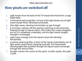 How pixels are switched off
1. Light travels from the back of the TV toward the front from a large
bright light.
2. A horizontal polarizing filter in front of the light blocks out all light
waves except those vibrating horizontally.
3. Only light waves vibrating horizontally can get through.
4. A transistor switches off this pixel by switching on the electricity
flowing through its liquid crystal. That makes the crystal straighten
out (so it's completely untwisted), and the light travels straight
through it unchanged.
5. Light waves emerge from the liquid crystal still vibrating
horizontally.
6. A vertical polarizing filter in front of the liquid crystal blocks out all
light waves except those vibrating vertically. The horizontally
vibrating light that travelled through the liquid crystal cannot get
through the vertical filter.
7. No light reaches the screen at this point. In other words, this pixel
is dark.
Nipun
Thapa
(Computer
Graphics)
133
https://genuinenotes.com
 