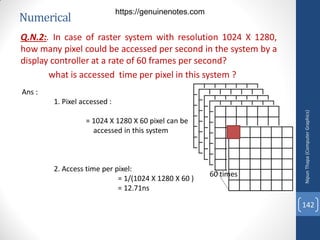 Numerical
Q.N.2:. In case of raster system with resolution 1024 X 1280,
how many pixel could be accessed per second in the system by a
display controller at a rate of 60 frames per second?
what is accessed time per pixel in this system ?
Ans :
1. Pixel accessed :
= 1024 X 1280 X 60 pixel can be
accessed in this system
2. Access time per pixel:
= 1/(1024 X 1280 X 60 )
= 12.71ns
60 times
Nipun
Thapa
(Computer
Graphics)
142
https://genuinenotes.com
 
