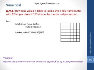 Numerical
Q.N.3.: How long would it takes to load a 640 X 480 frame buffer
with 12 bit per pixels if 105 bits can be transferred per second.
Ans :
total size of frame buffer :
= 640 X 480 X 12
it takes = (640 X 480 X 12)/105
Nipun
Thapa
(Computer
Graphics)
143
*Formula:
Required size of frame= Resolution or total no. of pixel X no. of bit per pixel on screen
https://genuinenotes.com
 