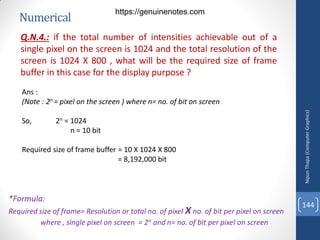 Numerical
Q.N.4.: if the total number of intensities achievable out of a
single pixel on the screen is 1024 and the total resolution of the
screen is 1024 X 800 , what will be the required size of frame
buffer in this case for the display purpose ?
Ans :
(Note : 2n = pixel on the screen ) where n= no. of bit on screen
So, 2n = 1024
n = 10 bit
Required size of frame buffer = 10 X 1024 X 800
= 8,192,000 bit
Nipun
Thapa
(Computer
Graphics)
144
*Formula:
Required size of frame= Resolution or total no. of pixel X no. of bit per pixel on screen
where , single pixel on screen = 2n and n= no. of bit per pixel on screen
https://genuinenotes.com
 