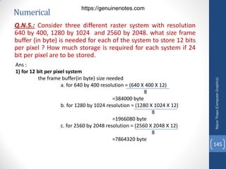 Numerical
Q.N.5.: Consider three different raster system with resolution
640 by 400, 1280 by 1024 and 2560 by 2048. what size frame
buffer (in byte) is needed for each of the system to store 12 bits
per pixel ? How much storage is required for each system if 24
bit per pixel are to be stored.
Ans :
1) for 12 bit per pixel system
the frame buffer(in byte) size needed
a. for 640 by 400 resolution = (640 X 400 X 12)
8
=384000 byte
b. for 1280 by 1024 resolution = (1280 X 1024 X 12)
8
=1966080 byte
c. for 2560 by 2048 resolution = (2560 X 2048 X 12)
8
=7864320 byte
Nipun
Thapa
(Computer
Graphics)
145
https://genuinenotes.com
 