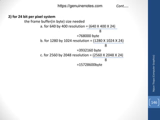 2) for 24 bit per pixel system
the frame buffer(in byte) size needed
a. for 640 by 400 resolution = (640 X 400 X 24)
8
=768000 byte
b. for 1280 by 1024 resolution = (1280 X 1024 X 24)
8
=3932160 byte
c. for 2560 by 2048 resolution = (2560 X 2048 X 24)
8
=15728600byte
Cont…..
Nipun
Thapa
(Computer
Graphics)
146
https://genuinenotes.com
 