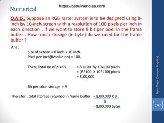 Numerical
Q.N.6.: Suppose an RGB raster system is to be designed using 8-
inch by 10-inch screen with a resolution of 100 pixels per inch in
each direction . If we wont to store 9 bit per pixel in the frame
buffer . How much storage (in byte) do we need for the frame
buffer ?
Ans :
Size of screen = 8 inch × 10 inch.
Pixel per inch(Resolution) = 100.
Then, Total no of pixels = 8 x100 by 10x100 pixels
= (8*100 X 10*100) pixels
= 8,00,000
Bit per pixel storage = 9
Therefor , total storage required in frame buffer = 8,00,000 X 9
8
= 9,00,000 bytes
Nipun
Thapa
(Computer
Graphics)
147
https://genuinenotes.com
 