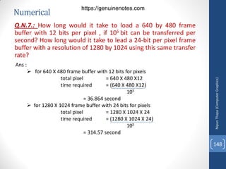 Numerical
Q.N.7.: How long would it take to load a 640 by 480 frame
buffer with 12 bits per pixel , if 105 bit can be transferred per
second? How long would it take to lead a 24-bit per pixel frame
buffer with a resolution of 1280 by 1024 using this same transfer
rate?
Ans :
 for 640 X 480 frame buffer with 12 bits for pixels
total pixel = 640 X 480 X12
time required = (640 X 480 X12)
105
= 36.864 second
 for 1280 X 1024 frame buffer with 24 bits for pixels
total pixel = 1280 X 1024 X 24
time required = (1280 X 1024 X 24)
105
= 314.57 second
Nipun
Thapa
(Computer
Graphics)
148
https://genuinenotes.com
 