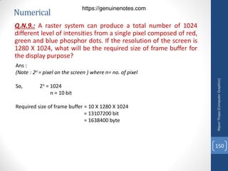 Numerical
Q.N.9.: A raster system can produce a total number of 1024
different level of intensities from a single pixel composed of red,
green and blue phosphor dots. If the resolution of the screen is
1280 X 1024, what will be the required size of frame buffer for
the display purpose?
Ans :
(Note : 2n = pixel on the screen ) where n= no. of pixel
So, 2n = 1024
n = 10 bit
Required size of frame buffer = 10 X 1280 X 1024
= 13107200 bit
= 1638400 byte
Nipun
Thapa
(Computer
Graphics)
150
https://genuinenotes.com
 