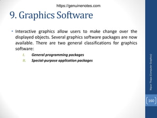 9. Graphics Software
• Interactive graphics allow users to make change over the
displayed objects. Several graphics software packages are now
available. There are two general classifications for graphics
software:
I. General programming packages
II. Special-purpose application packages
Nipun
Thapa
(Computer
Graphics)
160
https://genuinenotes.com
 