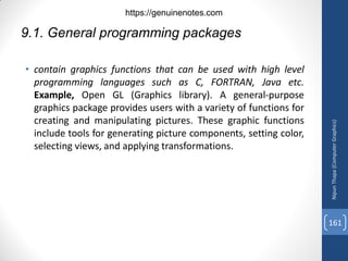 9.1. General programming packages
• contain graphics functions that can be used with high level
programming languages such as C, FORTRAN, Java etc.
Example, Open GL (Graphics library). A general-purpose
graphics package provides users with a variety of functions for
creating and manipulating pictures. These graphic functions
include tools for generating picture components, setting color,
selecting views, and applying transformations.
Nipun
Thapa
(Computer
Graphics)
161
https://genuinenotes.com
 