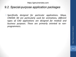 • Specifically designed for particular applications. Maya,
CINEMA 4D are particularly used for animations, different
types of CAD applications are designed for medical and
business purposes. These are primarily oriented to non-
programmers.
9.2. Special-purpose application packages
Nipun
Thapa
(Computer
Graphics)
162
https://genuinenotes.com
 