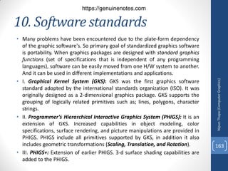 10. Software standards
• Many problems have been encountered due to the plate-form dependency
of the graphic software's. So primary goal of standardized graphics software
is portability. When graphics packages are designed with standard graphics
functions (set of specifications that is independent of any programming
languages), software can be easily moved from one H/W system to another.
And it can be used in different implementations and applications.
• I. Graphical Kernel System (GKS): GKS was the first graphics software
standard adopted by the international standards organization (ISO). It was
originally designed as a 2-dimensional graphics package. GKS supports the
grouping of logically related primitives such as; lines, polygons, character
strings.
• II. Programmer’s Hierarchical Interactive Graphics System (PHIGS): It is an
extension of GKS. Increased capabilities in object modeling, color
specifications, surface rendering, and picture manipulations are provided in
PHIGS. PHIGS include all primitives supported by GKS, in addition it also
includes geometric transformations (Scaling, Translation, and Rotation).
• III. PHIGS+: Extension of earlier PHIGS. 3-d surface shading capabilities are
added to the PHIGS.
Nipun
Thapa
(Computer
Graphics)
163
https://genuinenotes.com
 