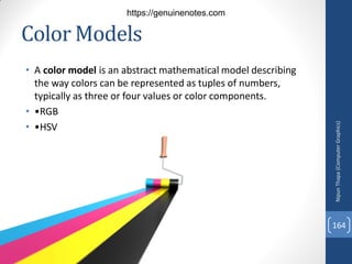 Color Models
• A color model is an abstract mathematical model describing
the way colors can be represented as tuples of numbers,
typically as three or four values or color components.
• •RGB
• •HSV
Nipun
Thapa
(Computer
Graphics)
164
https://genuinenotes.com
 