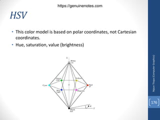 HSV
• This color model is based on polar coordinates, not Cartesian
coordinates.
• Hue, saturation, value (brightness)
Nipun
Thapa
(Computer
Graphics)
176
https://genuinenotes.com
 