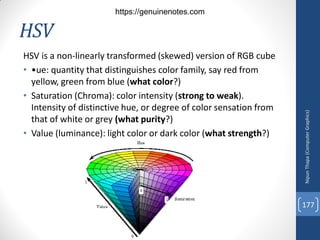 HSV
HSV is a non-linearly transformed (skewed) version of RGB cube
• •ue: quantity that distinguishes color family, say red from
yellow, green from blue (what color?)
• Saturation (Chroma): color intensity (strong to weak).
Intensity of distinctive hue, or degree of color sensation from
that of white or grey (what purity?)
• Value (luminance): light color or dark color (what strength?)
Nipun
Thapa
(Computer
Graphics)
177
https://genuinenotes.com
 