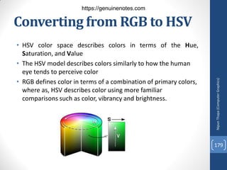 Converting from RGB to HSV
• HSV color space describes colors in terms of the Hue,
Saturation, and Value
• The HSV model describes colors similarly to how the human
eye tends to perceive color
• RGB defines color in terms of a combination of primary colors,
where as, HSV describes color using more familiar
comparisons such as color, vibrancy and brightness.
Nipun
Thapa
(Computer
Graphics)
179
https://genuinenotes.com
 