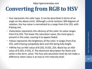 Converting from RGB to HSV
• Hue represents the color type. It can be described in terms of an
angle on the above circle. Although a circle contains 360 degrees of
rotation, the hue value is normalized to a range from 0 to 255, with
0 being red.
• •Saturation represents the vibrancy of the color. Its value ranges
from 0 to 255. The lower the saturation value, the more gray is
present in the color, causing it to appear faded.
• •Value represents the brightness of the color. It ranges from 0 to
255, with 0 being completely dark and 255 being fully bright.
• •White has an HSV value of 0-255, 0-255, 255. Black has an HSV
value of 0-255, 0-255, 0. The dominant description for black and
white is the term, value. The hue and saturation level do not make a
difference when value is at max or min intensity level.
Nipun
Thapa
(Computer
Graphics)
180
https://genuinenotes.com
 