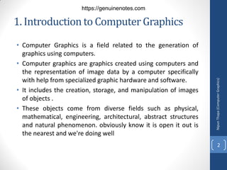 1. Introductionto Computer Graphics
• Computer Graphics is a field related to the generation of
graphics using computers.
• Computer graphics are graphics created using computers and
the representation of image data by a computer specifically
with help from specialized graphic hardware and software.
• It includes the creation, storage, and manipulation of images
of objects .
• These objects come from diverse fields such as physical,
mathematical, engineering, architectural, abstract structures
and natural phenomenon. obviously know it is open it out is
the nearest and we're doing well
Nipun
Thapa
(Computer
Graphics)
2
https://genuinenotes.com
 