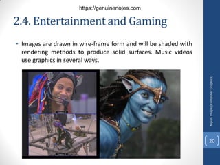 2.4. Entertainmentand Gaming
• Images are drawn in wire-frame form and will be shaded with
rendering methods to produce solid surfaces. Music videos
use graphics in several ways.
Nipun
Thapa
(Computer
Graphics)
20
https://genuinenotes.com
 