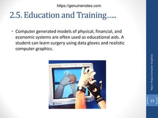 2.5. Education and Training…..
• Computer generated models of physical, financial, and
economic systems are often used as educational aids. A
student can learn surgery using data gloves and realistic
computer graphics.
Nipun
Thapa
(Computer
Graphics)
23
https://genuinenotes.com
 