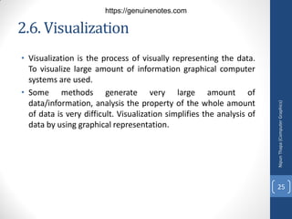 2.6. Visualization
• Visualization is the process of visually representing the data.
To visualize large amount of information graphical computer
systems are used.
• Some methods generate very large amount of
data/information, analysis the property of the whole amount
of data is very difficult. Visualization simplifies the analysis of
data by using graphical representation.
Nipun
Thapa
(Computer
Graphics)
25
https://genuinenotes.com
 
