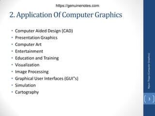 2. ApplicationOf ComputerGraphics
• Computer Aided Design (CAD)
• Presentation Graphics
• Computer Art
• Entertainment
• Education and Training
• Visualization
• Image Processing
• Graphical User Interfaces (GUI‟s)
• Simulation
• Cartography
Nipun
Thapa
(Computer
Graphics)
3
https://genuinenotes.com
 